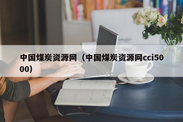 中国煤炭资源网（中国煤炭资源网cci5000）