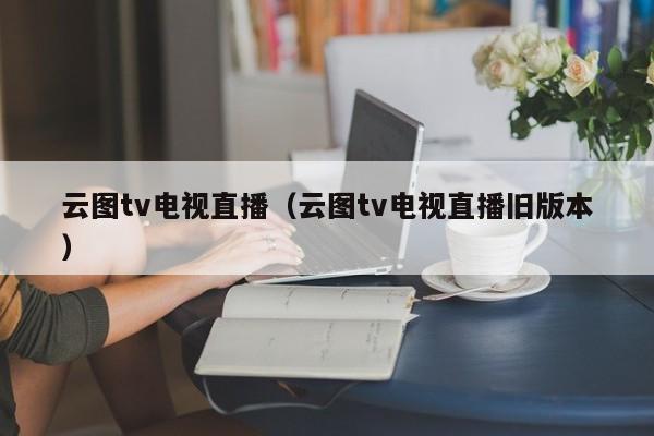 云图tv电视直播（云图tv电视直播旧版本）