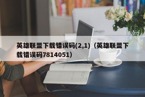 英雄联盟下载错误码(2,1)（英雄联盟下载错误码7814051）