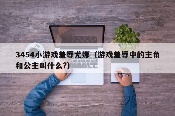 3454小游戏羞辱尤娜（游戏羞辱中的主角和公主叫什么?）