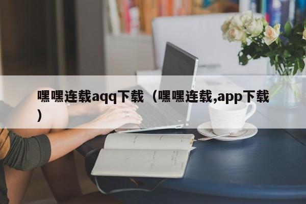 嘿嘿连载aqq下载（嘿嘿连载,app下载）