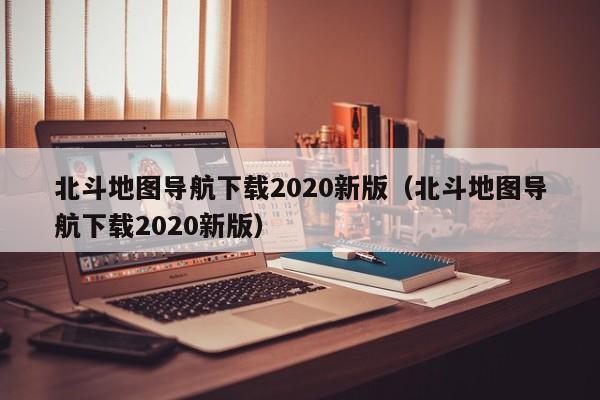 北斗地图导航下载2020新版（北斗地图导航下载2020新版）