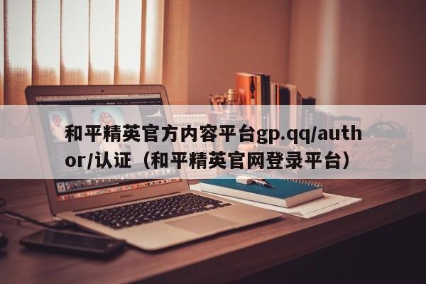 和平精英官方内容平台gp.qq/author/认证（和平精英官网登录平台）