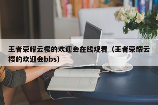 王者荣耀云樱的欢迎会在线观看（王者荣耀云樱的欢迎会bbs）