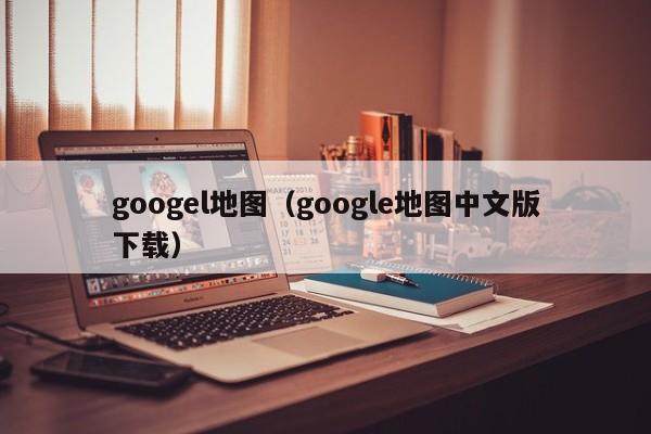 googel地图（google地图中文版下载）