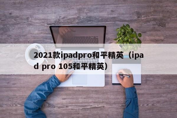 2021款ipadpro和平精英（ipad pro 105和平精英）