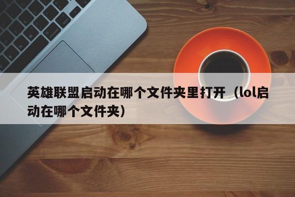 英雄联盟启动在哪个文件夹里打开（lol启动在哪个文件夹）