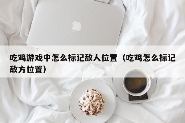 吃鸡游戏中怎么标记敌人位置（吃鸡怎么标记敌方位置）