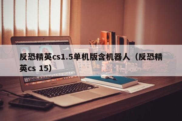 反恐精英cs1.5单机版含机器人（反恐精英cs 15）