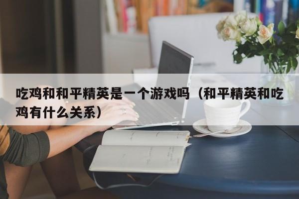 吃鸡和和平精英是一个游戏吗（和平精英和吃鸡有什么关系）