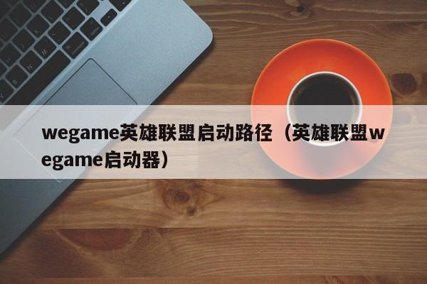 wegame英雄联盟启动路径（英雄联盟wegame启动器）