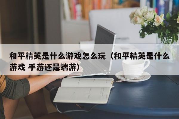 和平精英是什么游戏怎么玩（和平精英是什么游戏 手游还是端游）