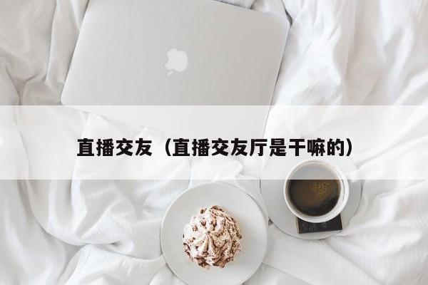 直播交友（直播交友厅是干嘛的）