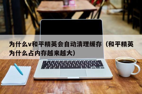 为什么v和平精英会自动清理缓存（和平精英为什么占内存越来越大）