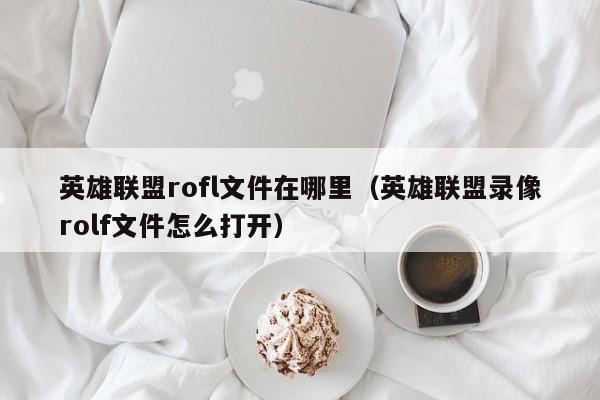 英雄联盟rofl文件在哪里（英雄联盟录像rolf文件怎么打开）