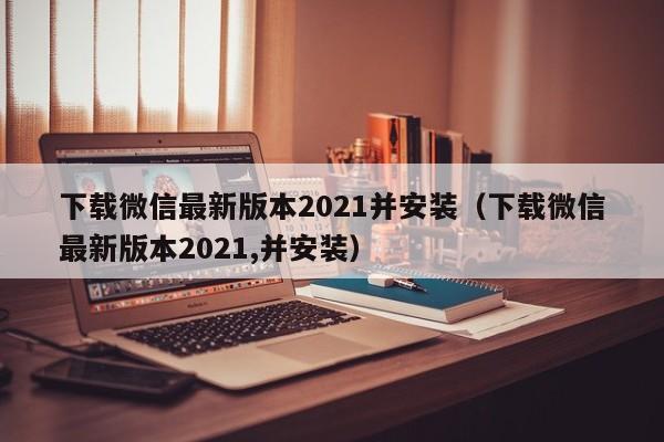 下载微信最新版本2021并安装（下载微信最新版本2021,并安装）