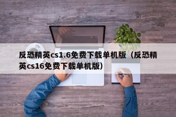 反恐精英cs1.6免费下载单机版（反恐精英cs16免费下载单机版）