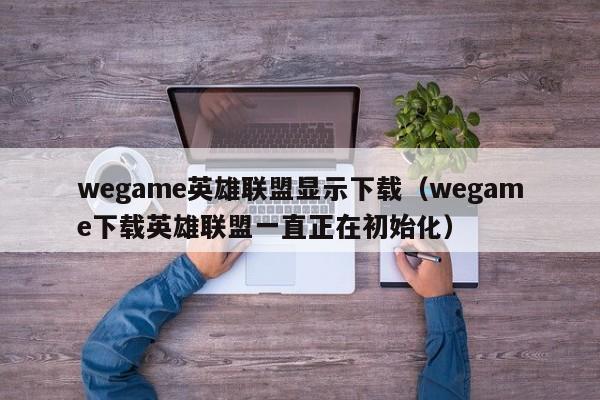 wegame英雄联盟显示下载（wegame下载英雄联盟一直正在初始化）