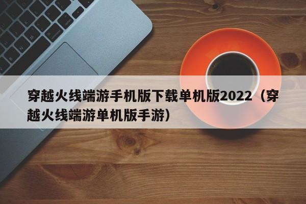 穿越火线端游手机版下载单机版2022（穿越火线端游单机版手游）