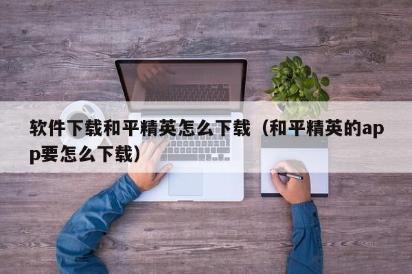 软件下载和平精英怎么下载（和平精英的app要怎么下载）