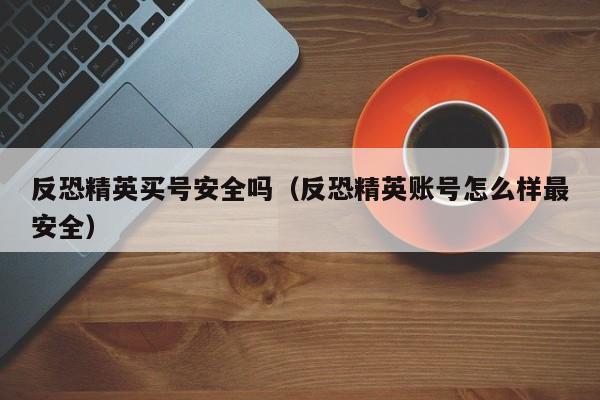 反恐精英买号安全吗（反恐精英账号怎么样最安全）