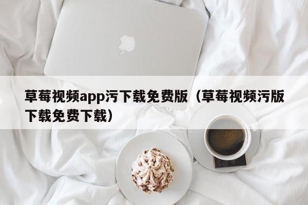 草莓视频app污下载免费版（草莓视频污版下载免费下载）