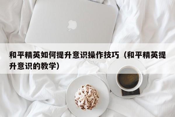 和平精英如何提升意识操作技巧（和平精英提升意识的教学）