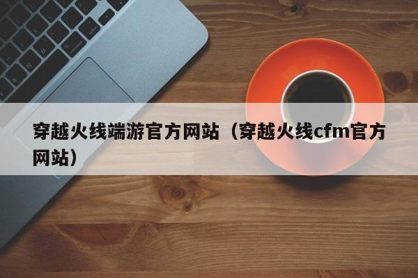 穿越火线端游官方网站（穿越火线cfm官方网站）