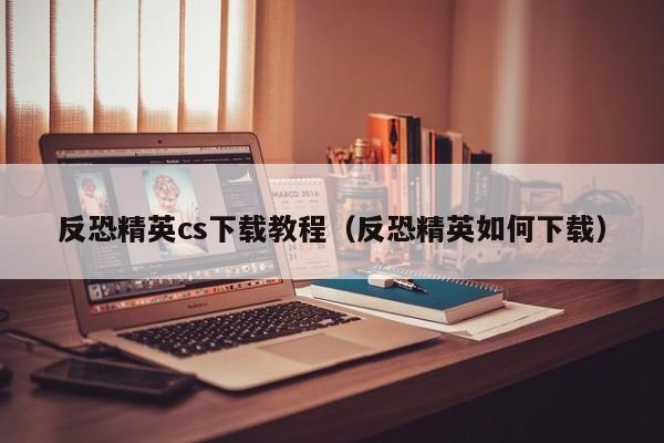 反恐精英cs下载教程（反恐精英如何下载）