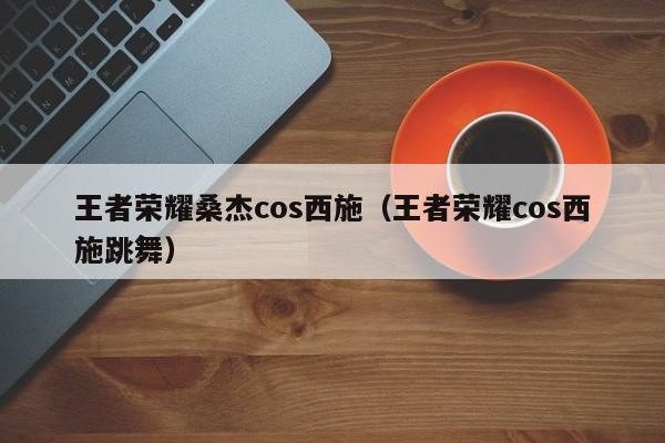 王者荣耀桑杰cos西施（王者荣耀cos西施跳舞）