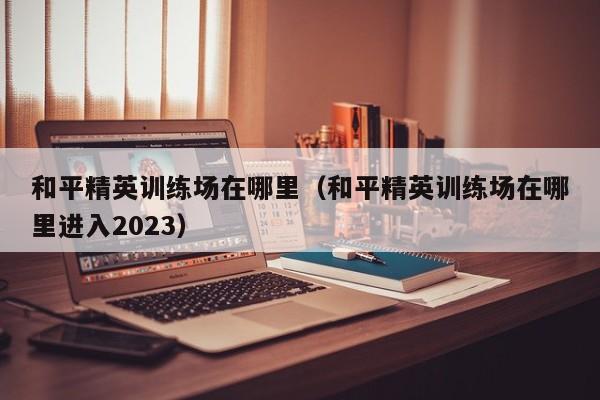 和平精英训练场在哪里（和平精英训练场在哪里进入2023）