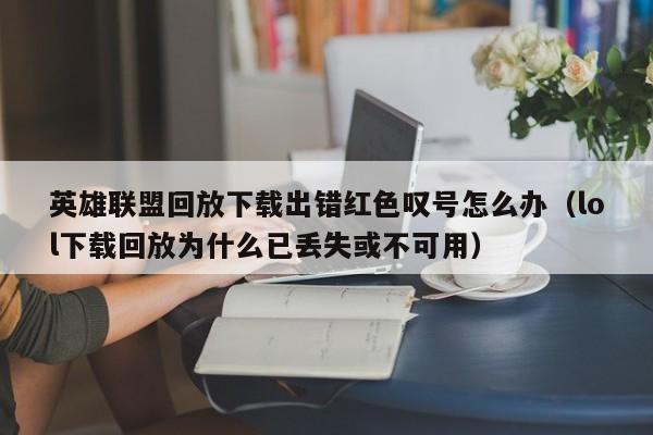 英雄联盟回放下载出错红色叹号怎么办（lol下载回放为什么已丢失或不可用）