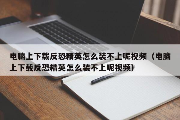 电脑上下载反恐精英怎么装不上呢视频（电脑上下载反恐精英怎么装不上呢视频）