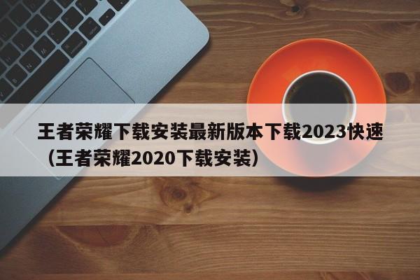 王者荣耀下载安装最新版本下载2023快速（王者荣耀2020下载安装）