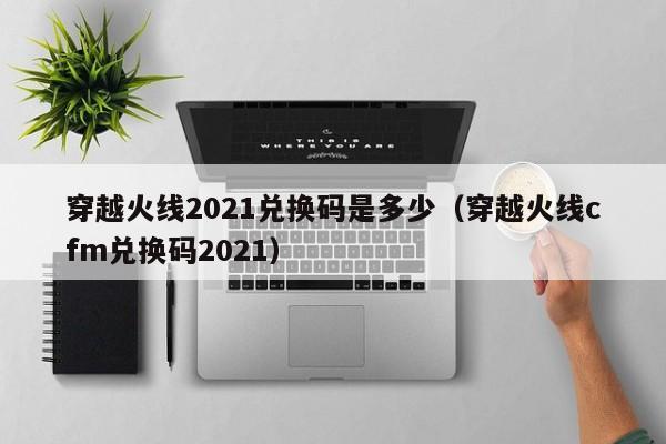 穿越火线2021兑换码是多少（穿越火线cfm兑换码2021）