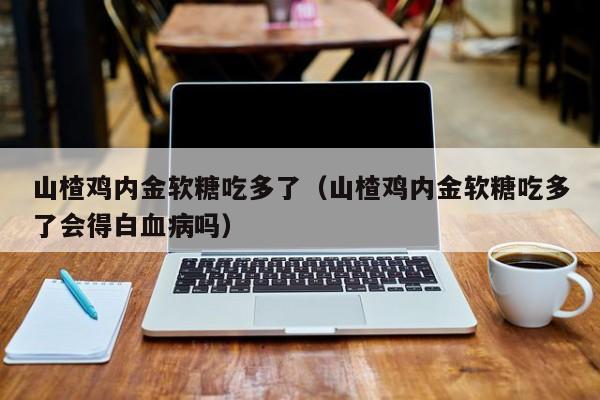 山楂鸡内金软糖吃多了（山楂鸡内金软糖吃多了会得白血病吗）