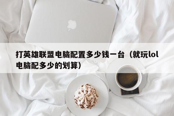 打英雄联盟电脑配置多少钱一台（就玩lol电脑配多少的划算）