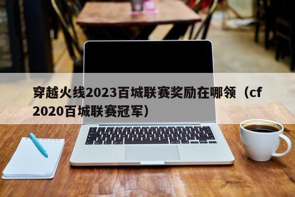 穿越火线2023百城联赛奖励在哪领（cf2020百城联赛冠军）