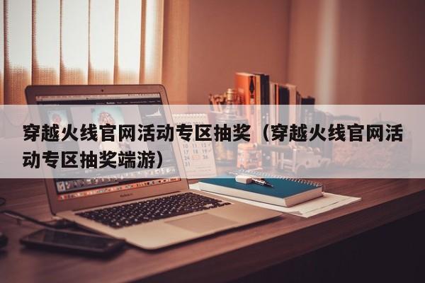 穿越火线官网活动专区抽奖（穿越火线官网活动专区抽奖端游）