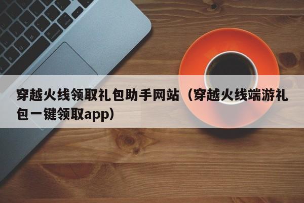 穿越火线领取礼包助手网站（穿越火线端游礼包一键领取app）