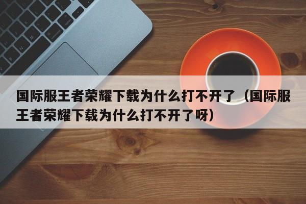 国际服王者荣耀下载为什么打不开了（国际服王者荣耀下载为什么打不开了呀）