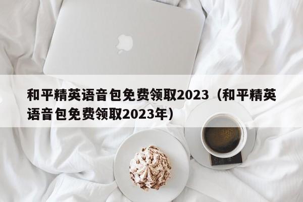 和平精英语音包免费领取2023（和平精英语音包免费领取2023年）