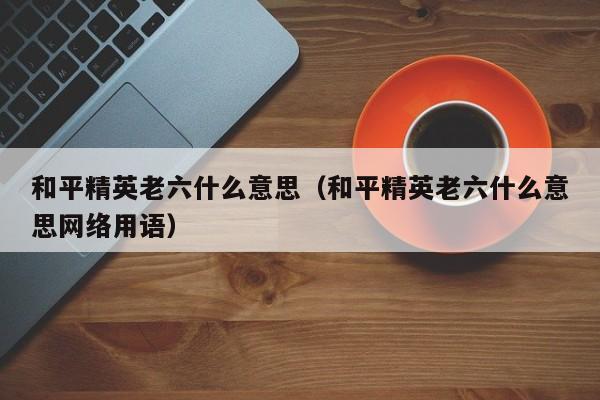 和平精英老六什么意思（和平精英老六什么意思网络用语）