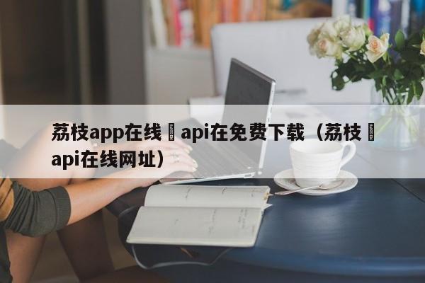 荔枝app在线汅api在免费下载（荔枝汅api在线网址）