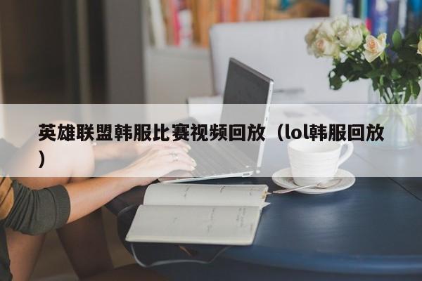 英雄联盟韩服比赛视频回放（lol韩服回放）