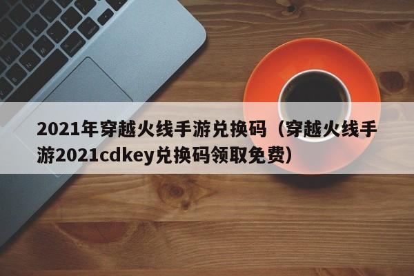 2021年穿越火线手游兑换码（穿越火线手游2021cdkey兑换码领取免费）