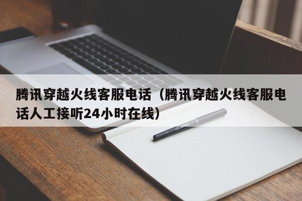 腾讯穿越火线客服电话（腾讯穿越火线客服电话人工接听24小时在线）