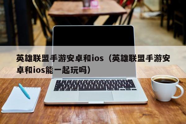 英雄联盟手游安卓和ios（英雄联盟手游安卓和ios能一起玩吗）