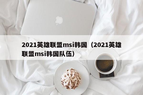 2021英雄联盟msi韩国（2021英雄联盟msi韩国队伍）