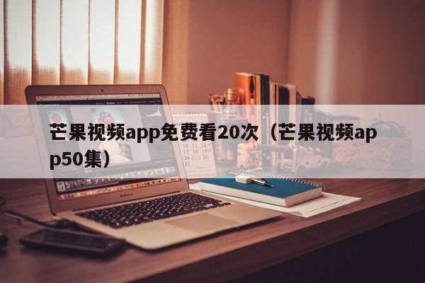 芒果视频app免费看20次（芒果视频app50集）